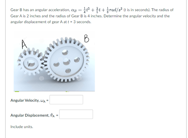 **Gear Mechanics Problem Solving**

**Problem Statement:**
Gear B has an angular acceleration, \( \alpha_B = \frac{1}{4}t^2 + \frac{2}{5}t + \frac{1}{6} \) rad/\(s^2\) (t is in seconds). 
The radius of Gear A is 2 inches and the radius of Gear B is 4 inches. Determine the angular velocity and the angular displacement of Gear A at \( t = 3 \) seconds.

**Visual Aid Description:**
The provided image displays two interlocking gears labeled as Gear A and Gear B. Gear A is the smaller gear, positioned to the left, and Gear B is the larger gear, positioned to the right. The image aids in visualizing the relative sizes and positions of the gears, which are important for understanding the mechanical relationship and calculations.

**Formulas Needed:**
1. Angular Velocity: \( \omega_A \)
2. Angular Displacement: \( \theta_A \)

**Given Data:**
- Angular acceleration of Gear B, \( \alpha_B = \frac{1}{4}t^2 + \frac{2}{5}t + \frac{1}{6} \) rad/\( s^2 \)
- Radius of Gear A, \( r_A = 2 \) inches
- Radius of Gear B, \( r_B = 4 \) inches

**Tasks:**
Determine the following at \( t = 3 \) seconds:
1. Angular Velocity, \( \omega_A \)
2. Angular Displacement, \( \theta_A \)

**Solution Steps:**

To find the angular velocity \( \omega_A \) and angular displacement \( \theta_A \) of Gear A, follow these steps:

1. Integrate the angular acceleration of Gear B (\( \alpha_B \)) with respect to time to find the angular velocity (\( \omega_B \)).
2. Integrate \( \omega_B \) to determine the angular displacement (\( \theta_B \)).
3. Relate the angular motion of Gear B to Gear A using the gear ratio (\( \frac{r_A}{r_B} \)).

**Calculations:**

(Include detailed calculations)

**Results:**
- **Angular Velocity, \( \omega_A \) =** [Enter value with appropriate units]
- **Angular Displacement, \( \theta_A