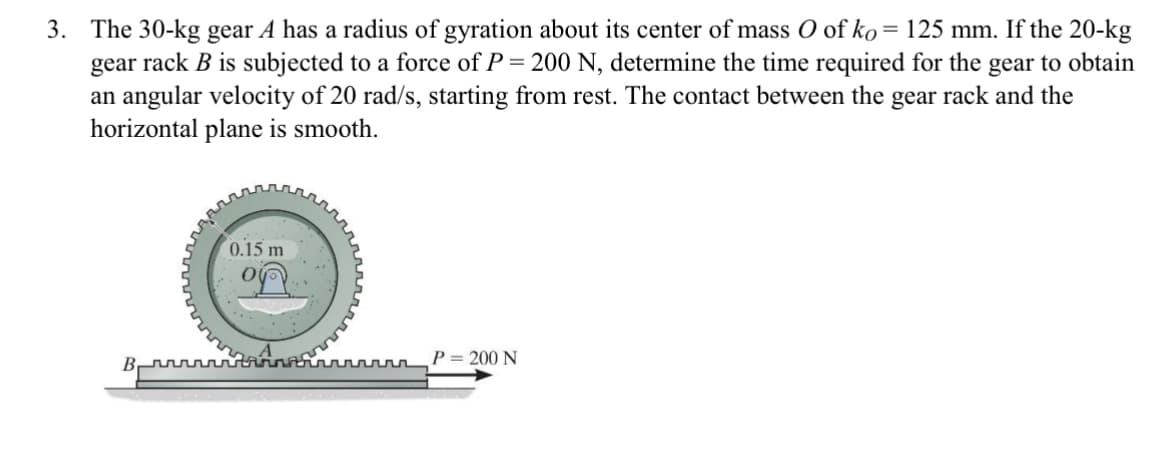 **Problem Statement:**

3. The 30-kg gear \(A\) has a radius of gyration about its center of mass \(O\) of \(k_O = 125 \, \text{mm}\). If the 20-kg gear rack \(B\) is subjected to a force of \(P = 200 \, \text{N}\), determine the time required for the gear to obtain an angular velocity of \(20 \, \text{rad/s}\), starting from rest. The contact between the gear rack and the horizontal plane is smooth.

**Diagram Explanation:**

The accompanying diagram depicts a horizontal arrangement with the following components:

1. A gear \(A\) of mass \(30 \, \text{kg}\) and a labeled radius \(0.15 \, \text{m}\).
2. The gear rack \(B\) of mass \(20 \, \text{kg}\), which interfaces with gear \(A\) at the bottom. 
3. The gear \(A\) rests on the gear rack \(B\).
4. A force \(P = 200 \, \text{N}\) is applied horizontally to gear rack \(B\).
5. The direction of the applied force \(P\) is indicated by an arrow pointing rightward.

In the diagram:
- The center of mass \(O\) of the gear \(A\) is marked with a small circle and a dot in the middle.
- The radius \(0.15 \, \text{m}\) is marked with an arrow extending from the center \(O\) to the outer edge of gear \(A\).
- The horizontal plane is denoted as being smooth, minimizing friction effects. 

This problem involves calculating the time required for the gear \(A\) to reach an angular velocity of \(20 \, \text{rad/s}\) under the influence of the applied force, considering the given conditions and constraints.