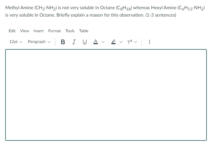 Methyl Amine (CH3-NH₂) is not very soluble in Octane (C8H18) whereas Hexyl Amine (C6H13-NH₂)
is very soluble in Octane. Briefly explain a reason for this observation. (1-3 sentences)
Edit View Insert Format Tools Table
12pt ✓ Paragraph
BIU
T² V
I