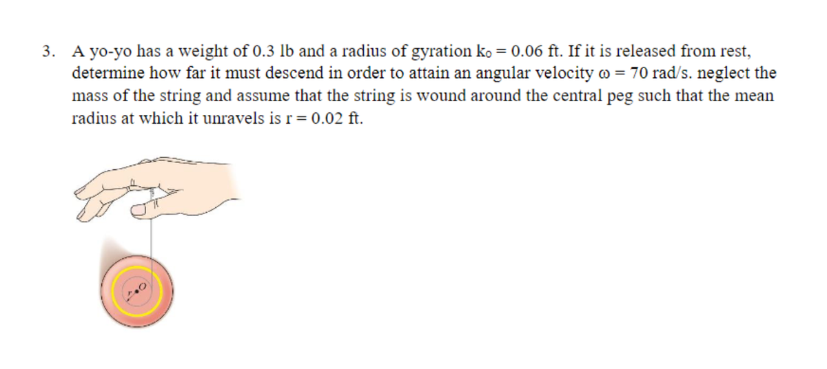 3. A yo-yo has a weight of 0.3 lb and a radius of gyration ko = 0.06 ft. If it is released from rest,
determine how far it must descend in order to attain an angular velocity @ = 70 rad/s. neglect the
mass of the string and assume that the string is wound around the central peg such that the mean
radius at which it unravels is r = 0.02 ft.