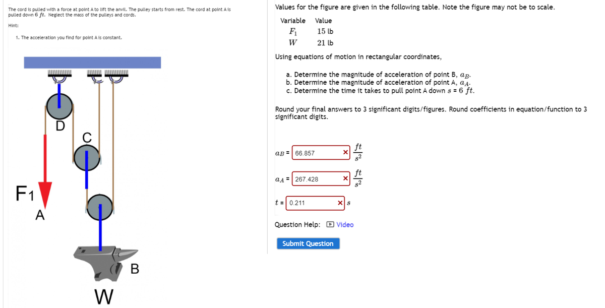 The cord is pulled with a force at point A to lift the anvil. The pulley starts from rest. The cord at point A is
pulled down 6 ft. Neglect the mass of the pulleys and cords.
Hint:
1. The acceleration you find for point A is constant.
F₁
A
www
C
W
B
Values for the figure are given in the following table. Note the figure may not be to scale.
Value
15 lb
21 lb
Using equations of motion in rectangular coordinates,
Variable
F₁
W
a. Determine the magnitude of acceleration of point B, ap.
b. Determine the magnitude of acceleration of point A, aд.
c. Determine the time it takes to pull point A down s = 6 ft.
Round your final answers to 3 significant digits/figures. Round coefficients in equation/function to 3
significant digits.
aB= 66.857
aд 267.428
t = 0.211
X
Submit Question
X
X S
Question Help: Video
1% 1%