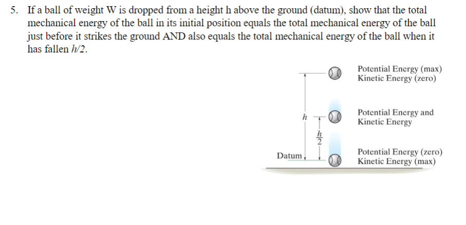 5. If a ball of weight W is dropped from a height h above the ground (datum), show that the total
mechanical energy of the ball in its initial position equals the total mechanical energy of the ball
just before it strikes the ground AND also equals the total mechanical energy of the ball when it
has fallen h/2.
h
Datum
h
2
Potential Energy (max)
Kinetic Energy (zero)
Potential Energy and
Kinetic Energy
Potential Energy (zero)
Kinetic Energy (max)