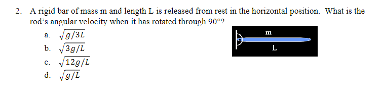 2. A rigid bar of mass m and length L is released from rest in the horizontal position. What is the
rod's angular velocity when it has rotated through 90°?
a. √g/3L
√3g/L
b.
C. √12g/L
d. √g/L
m
L