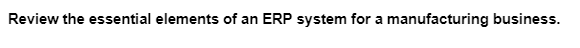 Review the essential elements of an ERP system for a manufacturing business.