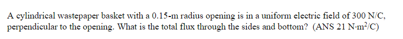 A cylindrical wastepaper basket with a 0.15-m radius opening is in a uniform electric field of 300 N/C,
perpendicular to the opening. What is the total flux through the sides and bottom? (ANS 21 N·m²/C)