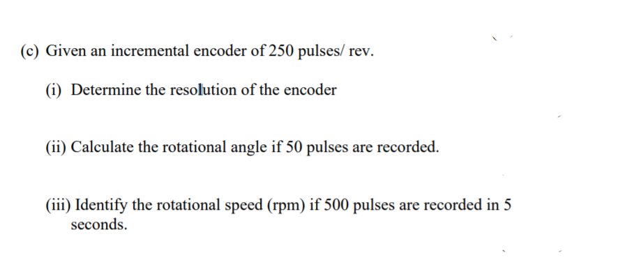 (c) Given an incremental encoder of 250 pulses/ rev.
(i) Determine the resolution of the encoder
(ii) Calculate the rotational angle if 50 pulses are recorded.
(iii) Identify the rotational speed (rpm) if 500 pulses are recorded in 5
seconds.
