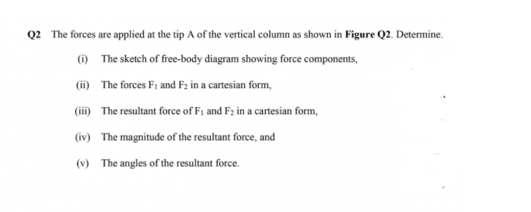 Q2 The forces are applied at the tip A of the vertical column as shown in Figure Q2. Determine.
(i) The sketch of free-body diagram showing force components,
(ii) The forces F1 and F2 in a cartesian form,
(iii) The resultant force of F1 and F2 in a cartesian form,
(iv) The magnitude of the resultant force, and
(v) The angles of the resultant force.
