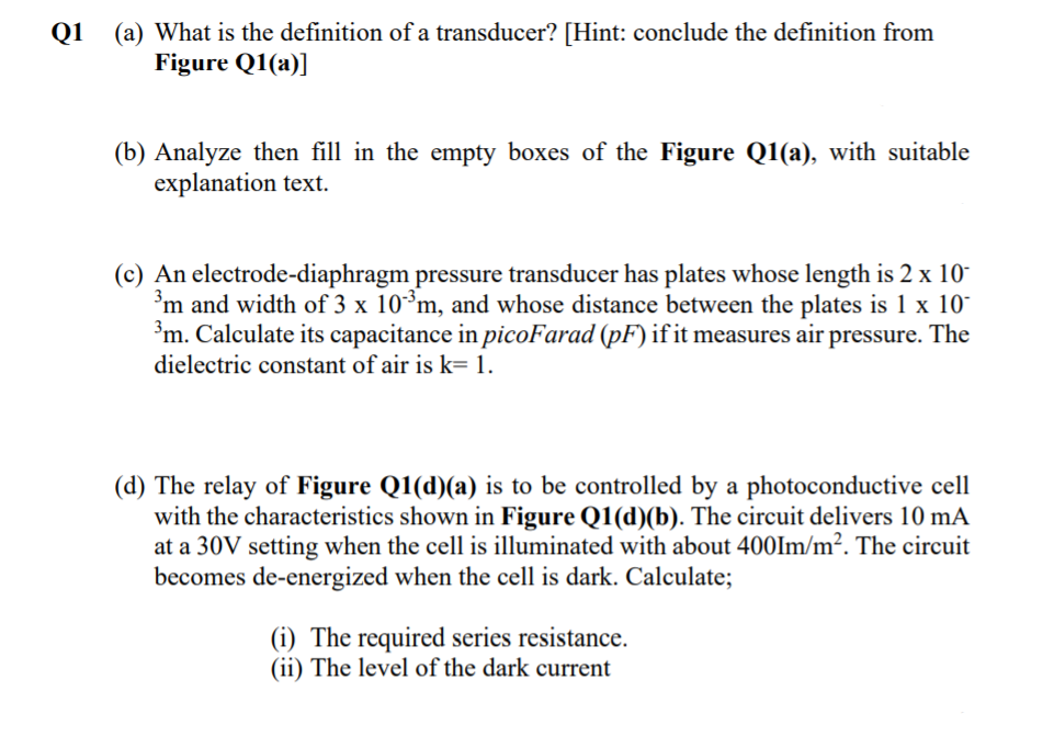 (a) What is the definition of a transducer? [Hint: conclude the definition from
Figure Q1(a)]
Q1
(b) Analyze then fill in the empty boxes of the Figure Q1(a), with suitable
explanation text.
(c) An electrode-diaphragm pressure transducer has plates whose length is 2 x 10-
'm and width of 3 x 10³m, and whose distance between the plates is 1 x 10
³m. Calculate its capacitance in picoFarad (pF) if it measures air pressure. The
dielectric constant of air is k= 1.
(d) The relay of Figure Q1(d)(a) is to be controlled by a photoconductive cell
with the characteristics shown in Figure Q1(d)(b). The circuit delivers 10 mA
at a 30V setting when the cell is illuminated with about 400Im/m². The circuit
becomes de-energized when the cell is dark. Calculate;
(i) The required series resistance.
(ii) The level of the dark current
