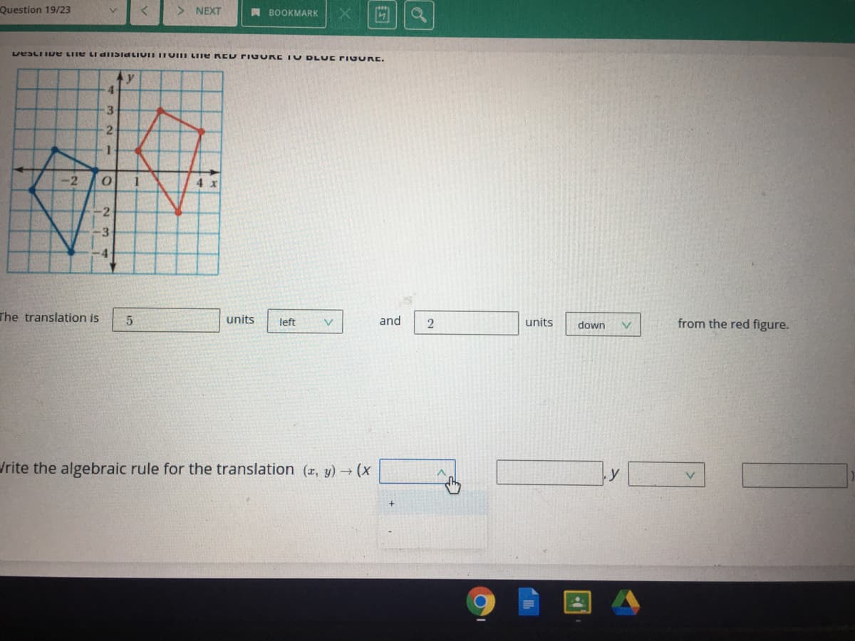 Question 19/23
> NEXT
A BOOKMARK
LDESLIIDE LIIE LI diISiaLiUn TOII LIIE REU rIuu E IU DL UE PIG URE.
y
4
3.
2.
-2
4 x
2
3
4
The translation is
units
and
from the red figure.
left
V.
units
down
/rite the algebraic rule for the translation (z, y)(X
