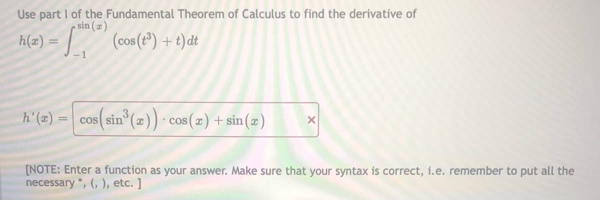 Use part I of the Fundamental Theorem of Calculus to find the derivative of
sin (æ)
h(x) =
(cos (t) + t) dt
-1
h'(2) = cos(sin°(z)) - cos(x) + sin (z)
cos(sin° (æ)) · cos(x)+ sin(æ)
• COS
[NOTE: Enter a function as your answer. Make sure that your syntax is correct, i.e. remember to put all the
necessary *, (, ), etc. ]
