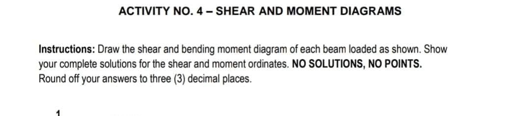 ACTIVITY NO. 4- SHEAR AND MOMENT DIAGRAMS
Instructions: Draw the shear and bending moment diagram of each beam loaded as shown. Show
your complete solutions for the shear and moment ordinates. NO SOLUTIONS, NO POINTS.
Round off your answers to three (3) decimal places.