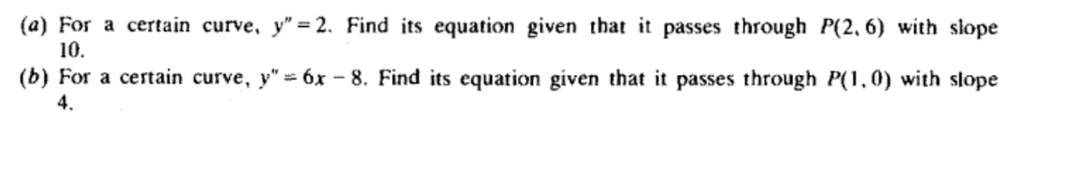 (a) For a certain curve, y"=2. Find its equation given that it passes through P(2, 6) with slope
10.
(b) For a certain curve, y" - 6x-8. Find its equation given that it passes through P(1,0) with slope
4.