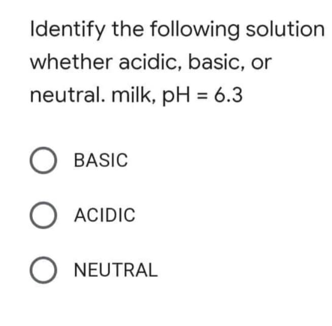 Identify the following solution
whether acidic, basic, or
neutral. milk, pH = 6.3
O BASIC
ACIDIC
O NEUTRAL
O O