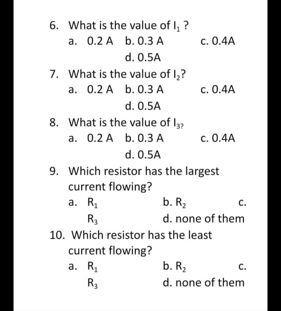 6. What is the value of 1₁ ?
a. 0.2 A
b. 0.3 A
c. 0.4A
d. 0.5A
7. What is the value of 1,?
a. 0.2 A b. 0.3 A
c. 0.4A
d. 0.5A
8. What is the value of 13?
a. 0.2 A
b. 0.3 A
c. 0.4A
d. 0.5A
9. Which resistor has the largest
current flowing?
a. R₁
b. R₂
C.
R3
d. none of them
10. Which resistor has the least
current flowing?
a. R₁
b. R₂
C.
R3
d. none of them
P