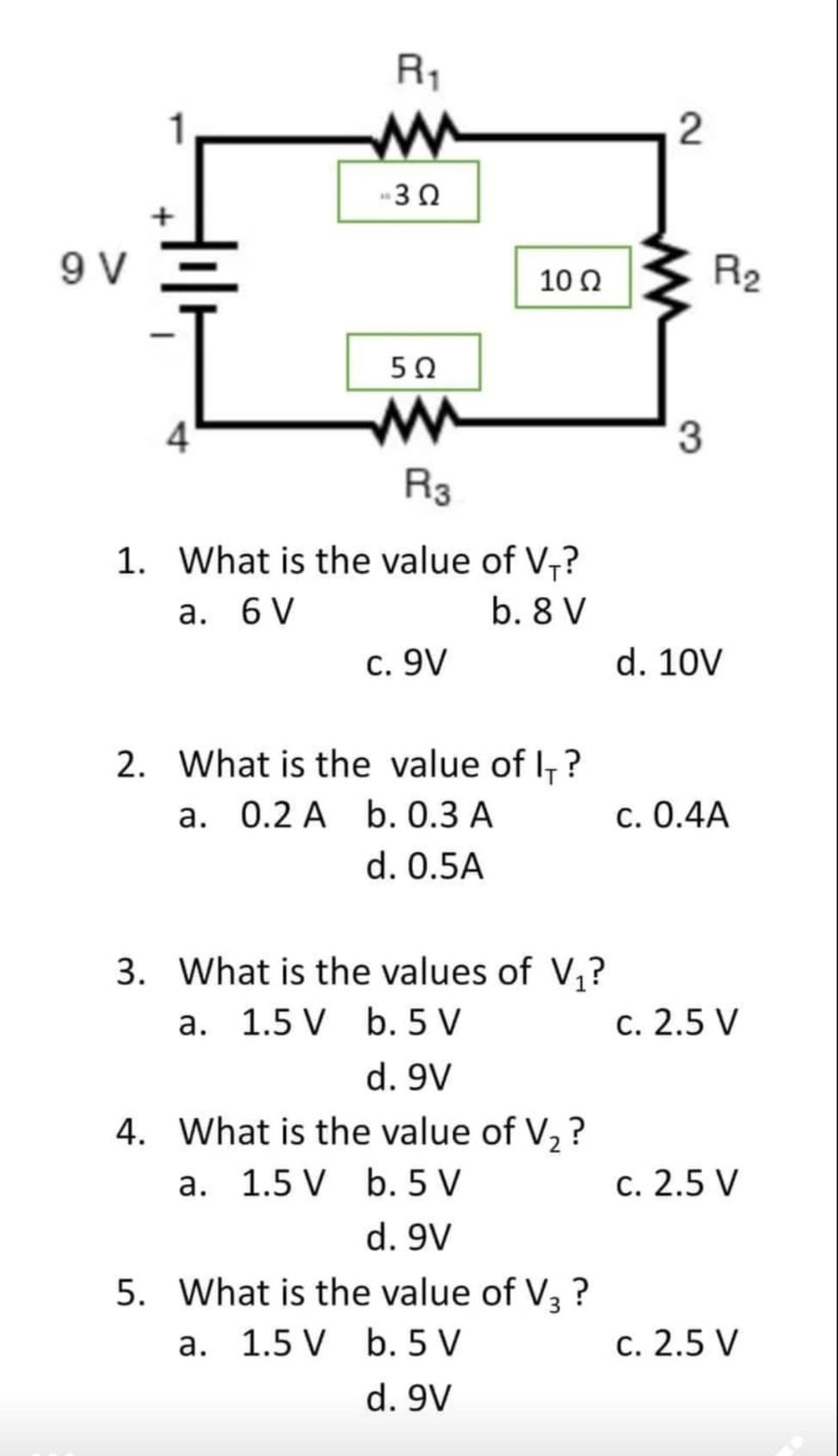 9 V
R₁
M
»3Ω
5Ω
10 Ω
4
R3
1. What is the value of V₁?
a. 6 V
b. 8 V
c. 9V
2. What is the value of I?
a. 0.2 A b. 0.3 A
d. 0.5A
3. What is the values of V₁?
a. 1.5 V b. 5 V
d. 9V
4. What is the value of V₂?
a. 1.5 V b. 5 V
d. 9V
5. What is the value of V3 ?
a. 1.5 V
b. 5 V
d. 9V
2
R₂
3
d. 10V
c. 0.4A
c. 2.5 V
c. 2.5 V
c. 2.5 V