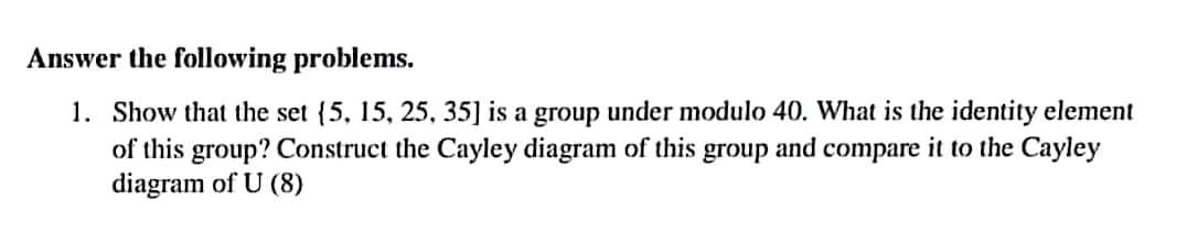 Answer the following problems.
1. Show that the set (5, 15, 25, 35] is a group under modulo 40. What is the identity element
of this group? Construct the Cayley diagram of this group and compare it to the Cayley
diagram of U (8)