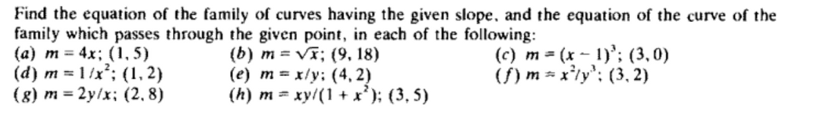 Find the equation of the family of curves having the given slope, and the equation of the curve of the
family which passes through the given point, in each of the following:
(a) m = 4x; (1,5)
(b) m = √x; (9, 18)
(e) m = x/y: (4,2)
(c) m = (x - 1)³; (3,0)
(f) m = x²y³; (3,2)
(d) m = 1/x²; (1, 2)
(g) m = 2y/x; (2,8)
(h) m = xy/(1+x²); (3,5)