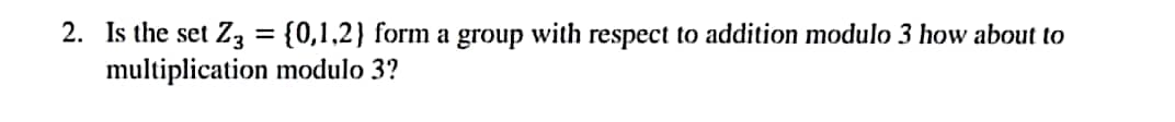 2. Is the set Z3 = {0,1,2) form a group with respect to addition modulo 3 how about to
multiplication modulo 3?