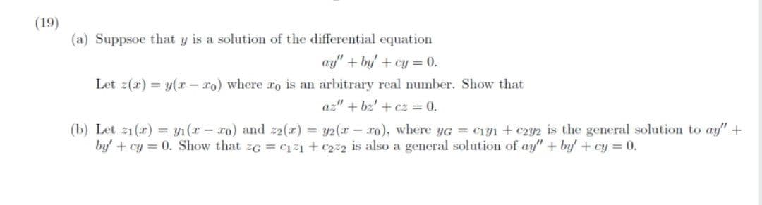 (19)
(a) Suppsoe that y is a solution of the differential equation
ay" + by' + cy = 0.
Let z(r) = y(r - ro) where ro is an arbitrary real number. Show that
az" + bz' + cz = 0.
(b) Let 21 (r) = y1 (x - ro) and z2(x) = y2(x - xo), where yG = C1y1 + c2y2 is the general solution to ay" +
by' + cy = 0. Show that zG = c121 + c222 is also a general solution of ay" + by' + cy = 0.
