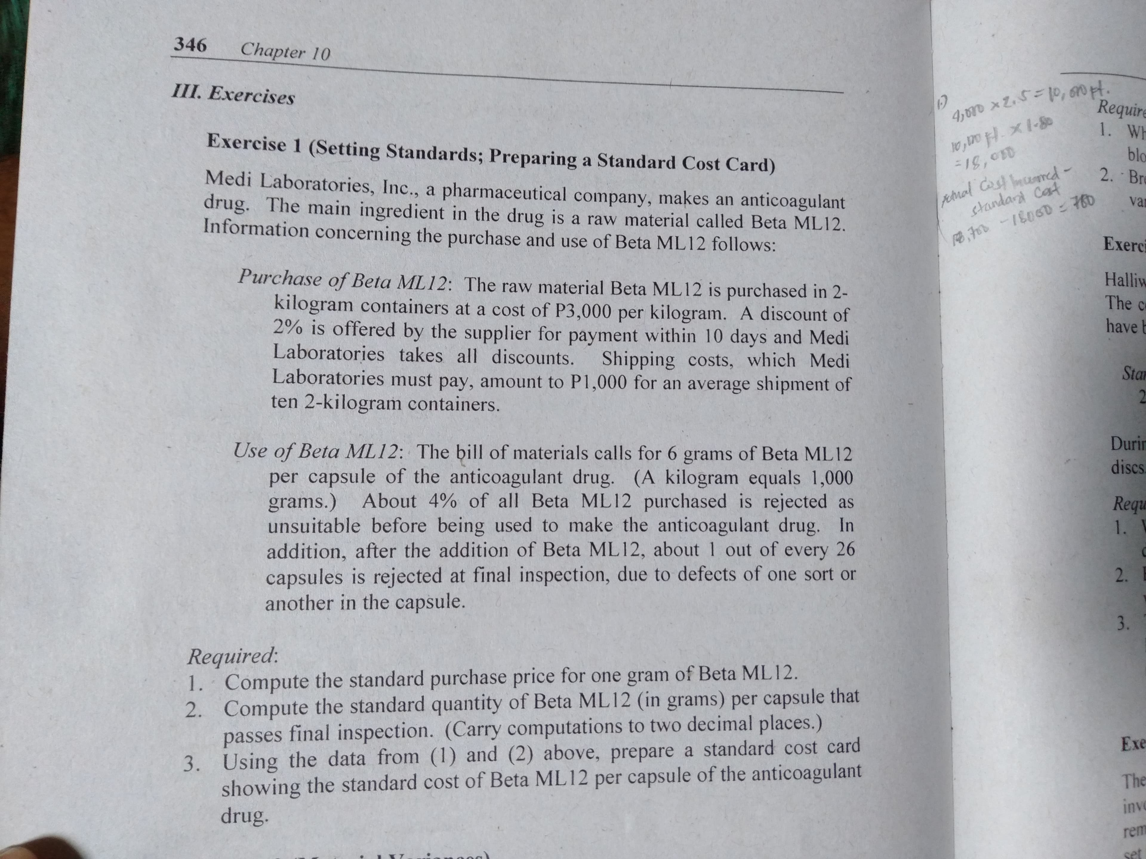 346
Chapter 10
4,r Z.0, n t.
Require
III. Exercises
1. Wh
Exercise 1 (Setting Standards; Preparing a Standard Cost Card)
blo
2. Br
peral Cas mamd-
Srandard Cat
Medi Laboratories, Inc., a pharmaceutical company, makes an anticoagulant
drug. The main ingredient in the drug is a raw material called Beta ML12.
Information concerning the purchase and use of Beta ML12 follows:
e1806D760
Exerci
va
Purchase of Beta ML12: The raw material Beta ML12 is purchased in 2-
kilogram containers at a cost of P3,000 per kilogram. A discount of
2% is offered by the supplier for payment within 10 days and Medi
Laboratories takes all discounts. Shipping costs, which Medi
Laboratories must pay, amount to P1,000 for an average shipment of
ten 2-kilogram containers.
Halliw
The c
have b
Sta
2
Duri
Use of Beta ML12: The bill of materials calls for 6 grams of Beta ML12
per capsule of the anticoagulant drug. (A kilogram equals 1,000
grams.)
unsuitable before being used to make the anticoagulant drug. In
addition, after the addition of Beta ML12, about 1 out of every 26
capsules is rejected at final inspection, due to defects of one sort or
another in the capsule.
discs
About 4% of all Beta ML 12 purchased is rejected as
Requ
1.
2.
3.
Required:
1. Compute the standard purchase price for one gram of Beta ML12
2. Compute the standard quantity of Beta ML12 (in grams) per capsule that
passes final inspection. (Carry computations to two decimal places.)
3. Using the data from (1) and (2) above, prepare a standard cost card
showing the standard cost of Beta ML12 per capsule of the anticoagulant
drug.
Exe
The
inv
rem
Set
B
