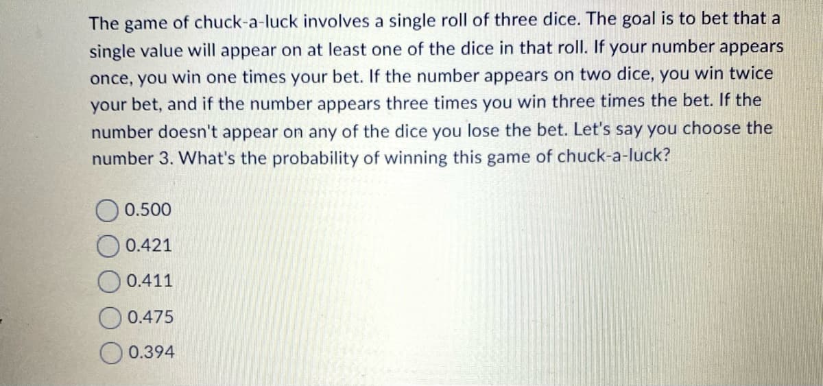 The game of chuck-a-luck involves a single roll of three dice. The goal is to bet that a
your number appears
single value will appear on at least one of the dice in that roll.
once, you win one times your bet. If the number appears on two dice, you win twice
your bet, and if the number appears three times you win three times the bet. If the
number doesn't appear on any of the dice you lose the bet. Let's say you choose the
number 3. What's the probability of winning this game of chuck-a-luck?
0.500
0.421
O 0.411
O 0.475
0.394
