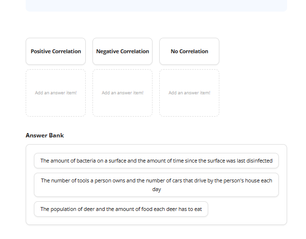 Positive Correlation
Add an answer item!
Answer Bank
Negative correlation
Add an answer item!
No Correlation
Add an answer item!
The amount of bacteria on a surface and the amount of time since the surface was last disinfected
The number of tools a person owns and the number of cars that drive by the person's house each
day
The population of deer and the amount of food each deer has to eat