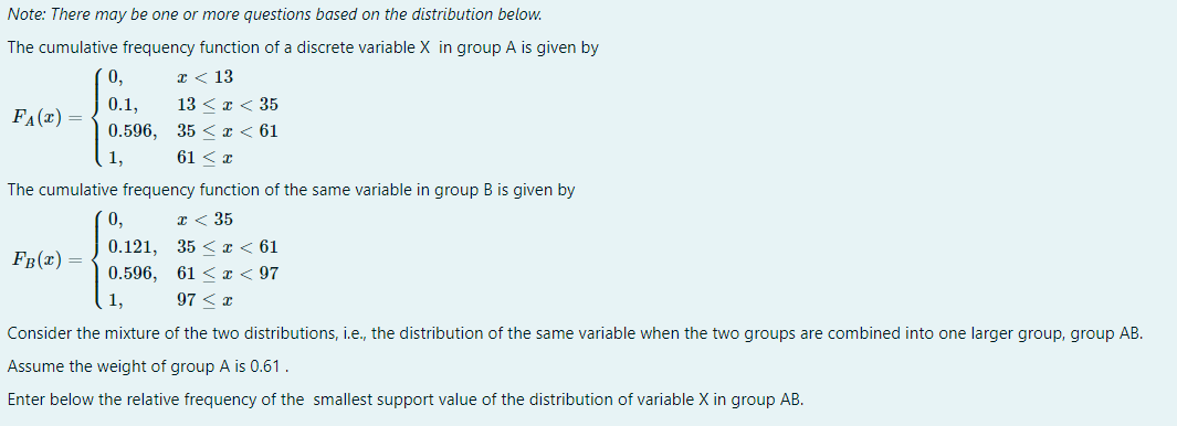 Note: There may be one or more questions based on the distribution below.
The cumulative frequency function of a discrete variable X in group A is given by
x < 13
13 < x < 35
35 < x < 61
61 < x
F₁(x) =
0,
0.1,
0.596,
1,
The cumulative frequency function of the same variable in group B is given by
x < 35
35 < x < 61
61 < x < 97
97 < x
FB(x) =
0,
0.121,
0.596,
1,
Consider the mixture of the two distributions, i.e., the distribution of the same variable when the two groups are combined into one larger group, group AB.
Assume the weight of group A is 0.61.
Enter below the relative frequency of the smallest support value of the distribution of variable X in group AB.