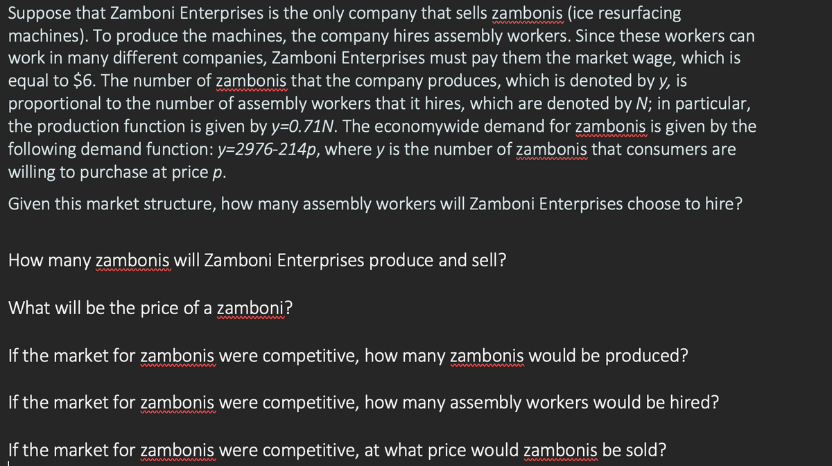 Suppose that Zamboni Enterprises is the only company that sells zambonis (ice resurfacing
machines). To produce the machines, the company hires assembly workers. Since these workers can
work in many different companies, Zamboni Enterprises must pay them the market wage, which is
equal to $6. The number of zambonis that the company produces, which is denoted by y, is
proportional to the number of assembly workers that it hires, which are denoted by N; in particular,
the production function is given by y=0.71N. The economywide demand for zambonis is given by the
following demand function: y=2976-214p, where y is the number of zambonis that consumers are
willing to purchase at price p.
Given this market structure, how many assembly workers will Zamboni Enterprises choose to hire?
How many zambonis will Zamboni Enterprises produce and sell?
What will be the price of a zamboni?
If the market for zambonis were competitive, how many zambonis would be produced?
If the market for zambonis were competitive, how many assembly workers would be hired?
If the market for zambonis were competitive, at what price would zambonis be sold?
I