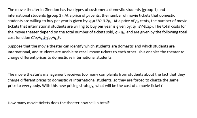 The movie theater in Glendon has two types of customers: domestic students (group 1) and
international students (group 2). At a price of p, cents, the number of movie tickets that domestic
students are willing to buy per year is given by: q₁-170-0.7p₁. At a price of p2 cents, the number of movie
tickets that international students are willing to buy per year is given by: 9₂-87-0.3p₂. The total costs for
the movie theater depend on the total number of tickets sold, 9₁+92, and are given by the following total
cost function C(q₁+92)=(9₁+9₂)².
Suppose that the movie theater can identify which students are domestic and which students are
international, and students are unable to resell movie tickets to each other. This enables the theater to
charge different prices to domestic vs international students.
The movie theater's management receives too many complaints from students about the fact that they
charge different prices to domestic vs international students, so they are forced to charge the same
price to everybody. With this new pricing strategy, what will be the cost of a movie ticket?
How many movie tickets does the theater now sell in total?