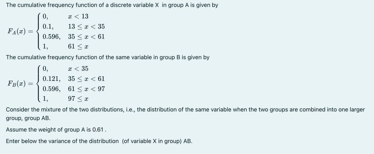 The cumulative frequency function of a discrete variable X in group A is given by
x < 13
13 < x < 35
35 ≤ x < 61
61 ≤ x
The cumulative frequency function of the same variable in group B is given by
F₁(x) =
FB(x) =
0,
0.1,
0.596,
1,
0,
x < 35
0.121, 35 x < 61
0.596, 61 x < 97
1,
97 x
Consider the mixture of the two distributions, i.e., the distribution of the same variable when the two groups are combined into one larger
group, group AB.
Assume the weight of group A is 0.61.
Enter below the variance of the distribution (of variable X in group) AB.