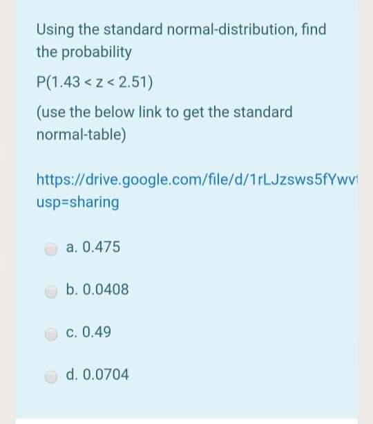 Using the standard normal-distribution, find
the probability
P(1.43 < z < 2.51)
(use the below link to get the standard
normal-table)
https://drive.google.com/file/d/1rLJzsws5fYwvi
usp=sharing
a. 0.475
b. 0.0408
c. 0.49
d. 0.0704
