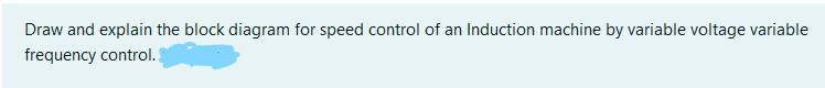 Draw and explain the block diagram for speed control of an Induction machine by variable voltage variable
frequency control. !
