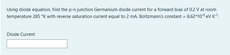 Using diode equation, find the p-n junction Germanium diode current for a forward bias of 0.2 V at room
temperature 285 °K with reverse saturation current equal to 2 mA. Boltzmann's constant = 8.62*10-5 eV K-1.
Diode Current
