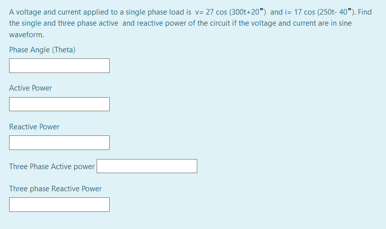 A voltage and current applied to a single phase load is v= 27 cos (300t+20°) and i= 17 cos (250t- 40°). Find
the single and three phase active and reactive power of the circuit if the voltage and current are in sine
waveform.
Phase Angle (Theta)
Active Power
Reactive Power
Three Phase Active power
Three phase Reactive Power
