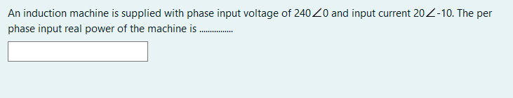 An induction machine is supplied with phase input voltage of 24020 and input current 20Z-10. The per
phase input real power of the machine is .
