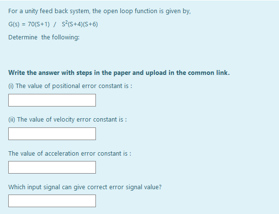 For a unity feed back system, the open loop function is given by,
G(s) = 70(S+1) / s?<S+4)(S+6)
Determine the following:
Write the answer with steps in the paper and upload in the common link.
() The value of positional error constant is :
(ii) The value of velocity error constant is :
The value of acceleration error constant is :
Which input signal can give correct error signal value?
