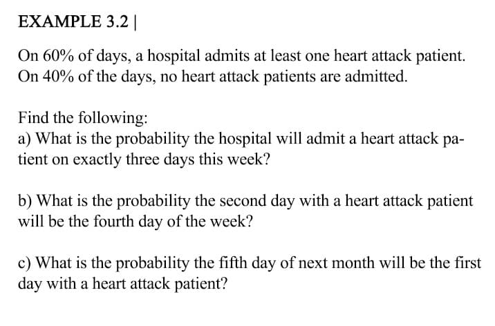 EXAMPLE 3.2||
On 60% of days, a hospital admits at least one heart attack patient.
On 40% of the days, no heart attack patients are admitted.
Find the following:
a) What is the probability the hospital will admit a heart attack pa-
tient on exactly three days this week?
b) What is the probability the second day with a heart attack patient
will be the fourth day of the week?
c) What is the probability the fifth day of next month will be the first
day with a heart attack patient?
