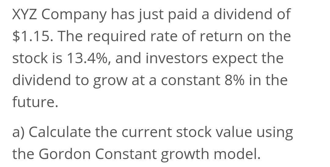 XYZ Company has just paid a dividend of
$1.15. The required rate of return on the
stock is 13.4%, and investors expect the
dividend to grow at a constant 8% in the
future.
a) Calculate the current stock value using
the Gordon Constant growth model.
