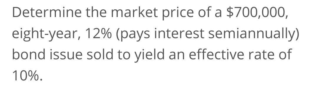 Determine the market price of a $700,000,
eight-year, 12% (pays interest semiannually)
bond issue sold to yield an effective rate of
10%.
