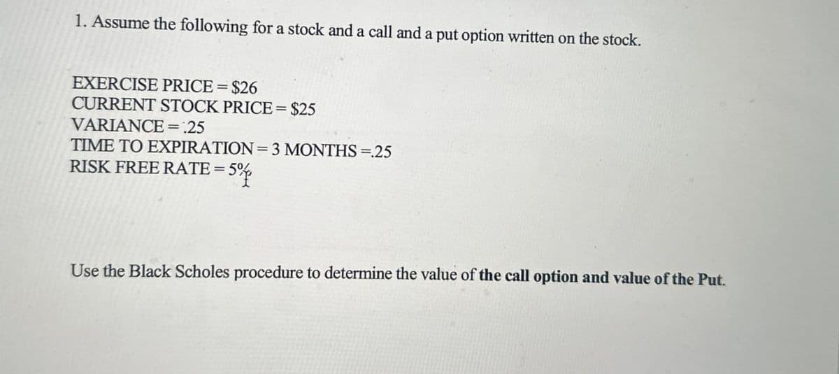 1. Assume the following for a stock and a call and a put option written on the stock.
EXERCISE PRICE = $26
CURRENT STOCK PRICE = $25
VARIANCE =:25
TIME TO EXPIRATION = 3 MONTHS =.25
RISK FREE RATE = 5%
5%
Use the Black Scholes procedure to determine the value of the call option and value of the Put.