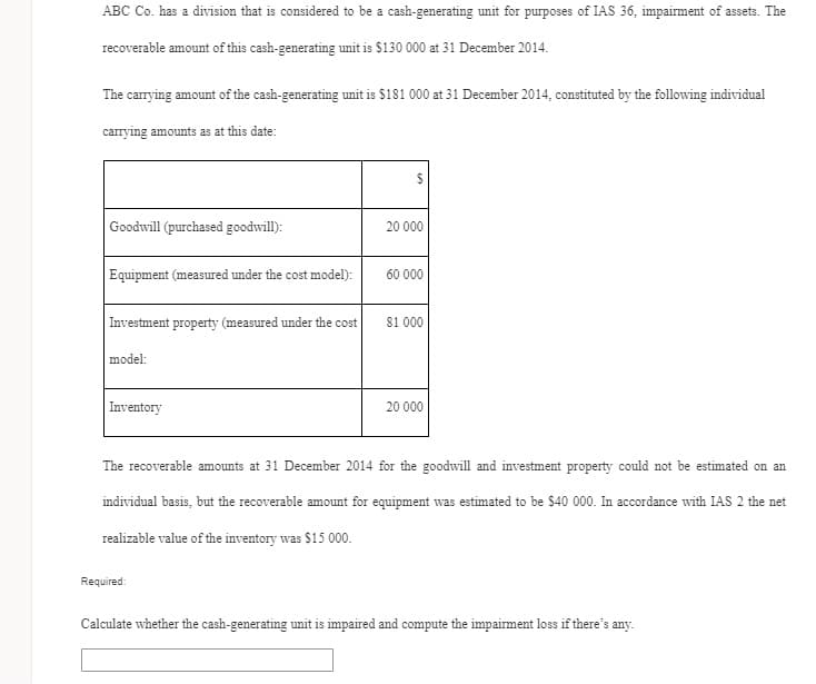 ABC Co. has a division that is considered to be a cash-generating unit for purposes of IAS 36, impairment of assets. The
recoverable amount of this cash-generating unit is $130 000 at 31 December 2014.
The carrying amount of the cash-generating unit is $181 000 at 31 December 2014, constituted by the following individual
carrying amounts as at this date:
Goodwill (purchased goodwill):
20 000
Equipment (measured under the cost model):
60 000
|Investment property (measured under the cost
81 000
model:
Inventory
20 000
The recoverable amounts at 31 December 2014 for the goodwill and investment property could not be estimated on an
individual basis, but the recoverable amount for equipment was estimated to be $40 000. In accordance with IAS 2 the net
realizable value of the inventory was $15 000.
Required:
Calculate whether the cash-generating unit is impaired and compute the impairment loss if there's any.
