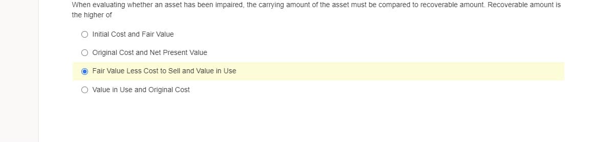 When evaluating whether an asset has been impaired, the carrying amount of the asset must be compared to recoverable amount. Recoverable amount is
the higher of
O Initial Cost and Fair Value
O Original Cost and Net Present Value
O Fair Value Less Cost to Sell and Value in Use
O Value in Use and Original Cost
