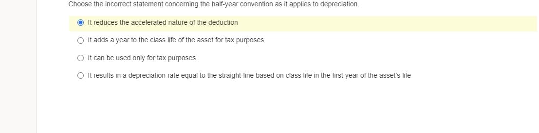 Choose the incorrect statement concerning the half-year convention as it applies to depreciation.
O It reduces the accelerated nature of the deduction
O It adds a vear to the class life of the asset for tax purposes
O It can be used only for tax purposes
O It results in a depreciation rate equal to the straight-line based on class life in the first year of the asset's life
