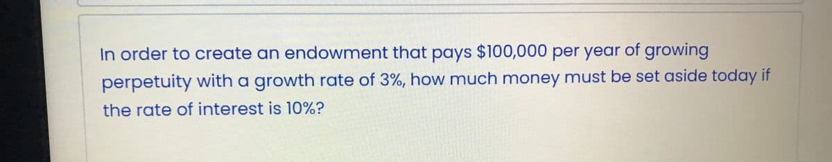 In order to create an endowment that pays $100,000 per year of growing
perpetuity with a growth rate of 3%, how much money must be set aside today if
the rate of interest is 10%?
