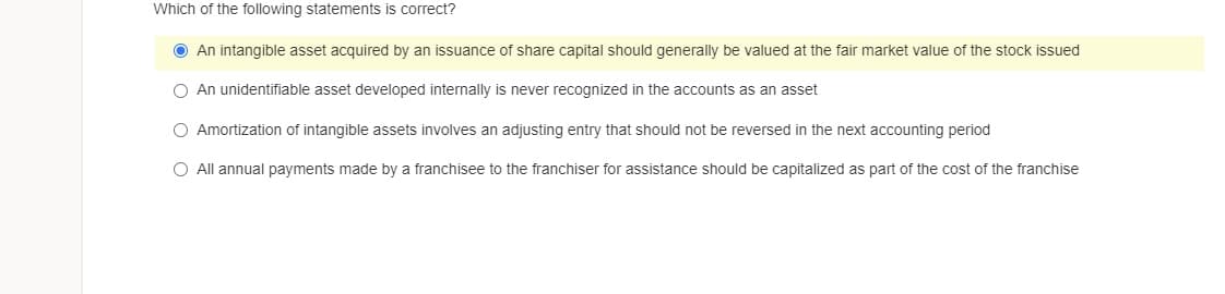 Which of the following statements is correct?
O An intangible asset acquired by an issuance of share capital should generally be valued at the fair market value of the stock issued
O An unidentifiable asset developed internally is never recognized in the accounts as an asset
O Amortization of intangible assets involves an adjusting entry that should not be reversed in the next accounting period
O All annual payments made by a franchisee to the franchiser for assistance should be capitalized as part of the cost of the franchise
