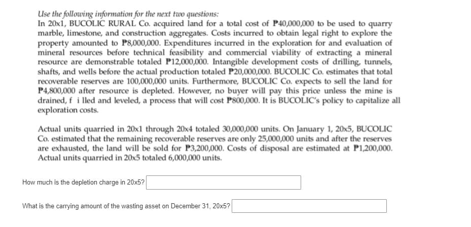 Use the following information for the next two questions:
In 20x1, BUCOLIC RURAL Co. acquired land for a total cost of P40,000,000 to be used to quarry
marble, limestone, and construction aggregates. Costs incurred to obtain legal right to explore the
property amounted to P8,000,000. Expenditures incurred in the exploration for and evaluation of
mineral resources before technical feasibility and commercial viability of extracting a mineral
resource are demonstrable totaled P12,000,000. Intangible development costs of drilling, tunnels,
shafts, and wells before the actual production totaled P20,000,000. BUCOLIC Co. estimates that total
recoverable reserves are 100,000,000 units. Furthermore, BUCOLIC Co. expects to sell the land for
P4,800,000 after resource is depleted. However, no buyer will pay this price unless the mine is
drained, f i lled and leveled, a process that will cost P800,000. It is BUCOLIC's policy to capitalize all
exploration costs.
Actual units quarried in 20x1 through 20x4 totaled 30,000,000 units. On January 1, 20x5, BUCOLIC
Co. estimated that the remaining recoverable reserves are only 25,000,000 units and after the reserves
are exhausted, the land will be sold for P3,200,000. Costs of disposal are estimated at P1,200,000.
Actual units quarried in 20x5 totaled 6,000,000 units.
How much is the depletion charge in 20x5?
What is the carrying amount of the wasting asset on December 31, 20x5?
