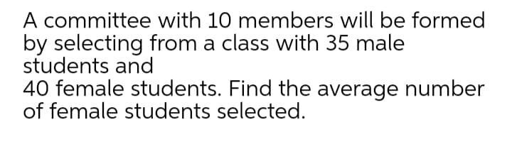 A committee with 10 members will be formed
by selecting from a class with 35 male
students and
40 female students. Find the average number
of female students selected.
