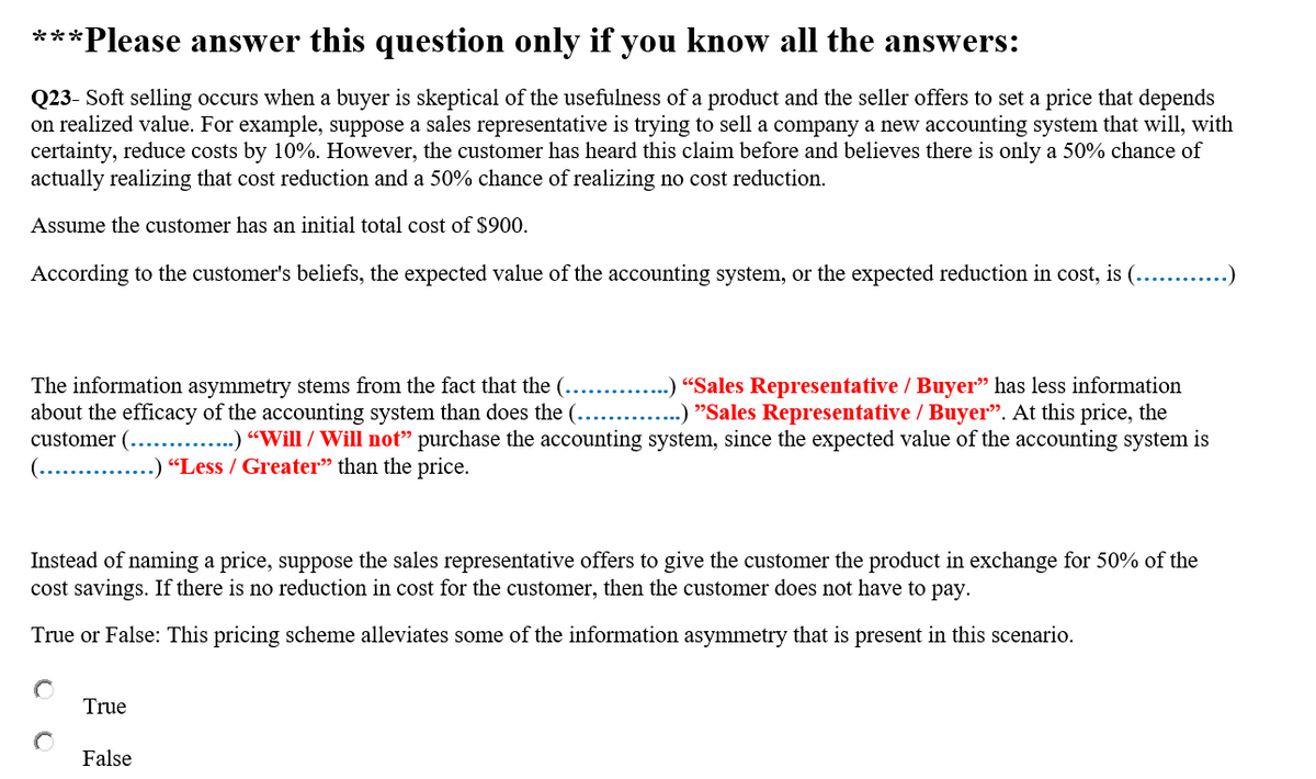 ***
*Please answer this question only if you know all the answers:
Q23- Soft selling occurs when a buyer is skeptical of the usefulness of a product and the seller offers to set a price that depends
on realized value. For example, suppose a sales representative is trying to sell a company a new accounting system that will, with
certainty, reduce costs by 10%. However, the customer has heard this claim before and believes there is only a 50% chance of
actually realizing that cost reduction and a 50% chance of realizing no cost reduction.
Assume the customer has an initial total cost of $900.
According to the customer's beliefs, the expected value of the accounting system, or the expected reduction in cost, is (... .)
The information asymmetry stems from the fact that the (...... .) “Sales Representative / Buyer" has less information
about the efficacy of the accounting system than does the (.... .) "Sales Representative / Buyer". At this price, the
customer (.....
(... .) “Less / Greater" than the price.
...) “Will / Will not" purchase the accounting system, since the expected value of the accounting system is
Instead of naming a price, suppose the sales representative offers to give the customer the product in exchange for 50% of the
cost savings. If there is no reduction in cost for the customer, then the customer does not have to pay.
True or False: This pricing scheme alleviates some of the information asymmetry that is present in this scenario.
True
False
