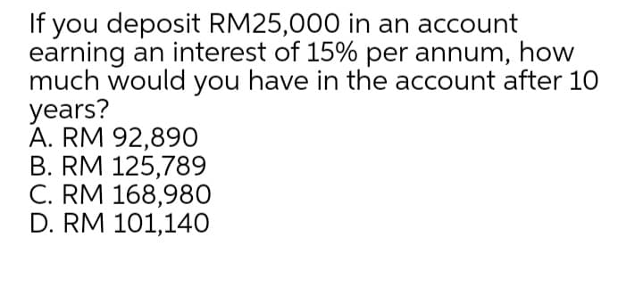 If you deposit RM25,000 in an account
earning an interest of 15% per annum, how
much would you have in the account after 10
years?
А. RM 92,890
В. RM 125,789
C. RM 168,980
D. RM 101,140
