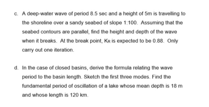 c. A deep-water wave of period 8.5 sec and a height of 5m is travelling to
the shoreline over a sandy seabed of slope 1:100. Assuming that the
seabed contours are parallel, find the height and depth of the wave
when it breaks. At the break point, Kr is expected to be 0.88. Only
carry out one iteration.
d. In the case of closed basins, derive the formula relating the wave
period to the basin length. Sketch the first three modes. Find the
fundamental period of oscillation of a lake whose mean depth is 18 m
and whose length is 120 km.
